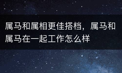 属马和属相更佳搭档，属马和属马在一起工作怎么样