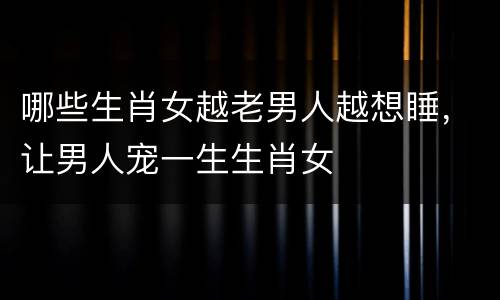 哪些生肖女越老男人越想睡，让男人宠一生生肖女