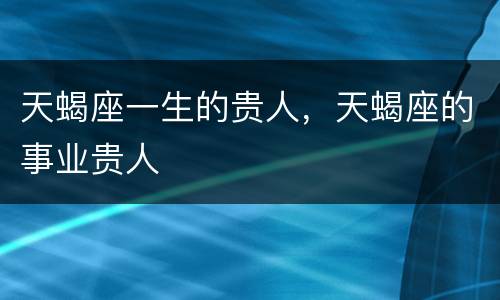 天蝎座一生的贵人，天蝎座的事业贵人