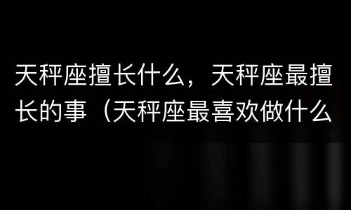 天秤座擅长什么，天秤座最擅长的事（天秤座最喜欢做什么）