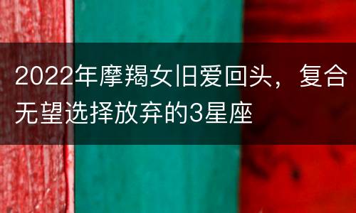 2022年摩羯女旧爱回头，复合无望选择放弃的3星座
