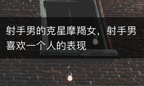 射手男的克星摩羯女，射手男喜欢一个人的表现