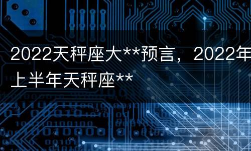 2022天秤座大**预言，2022年上半年天秤座**