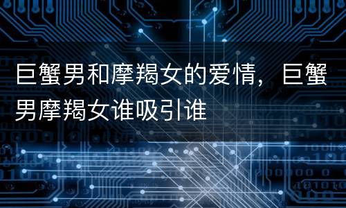 巨蟹男和摩羯女的爱情，巨蟹男摩羯女谁吸引谁