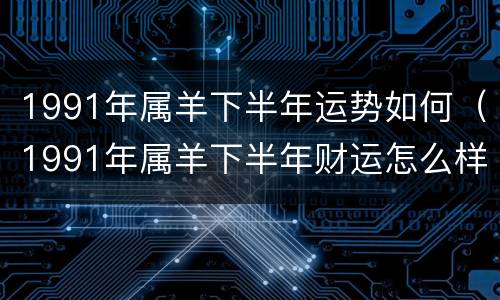 1991年属羊下半年运势如何（1991年属羊下半年财运怎么样）