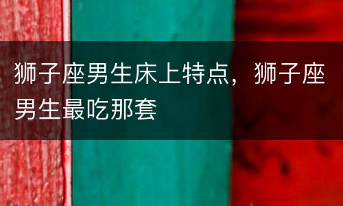 狮子座男生床上特点，狮子座男生最吃那套