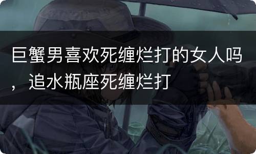 巨蟹男喜欢死缠烂打的女人吗，追水瓶座死缠烂打