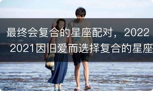 最终会复合的星座配对，2022 2021因旧爱而选择复合的星座