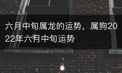 六月中旬属龙的运势，属狗2022年六月中旬运势
