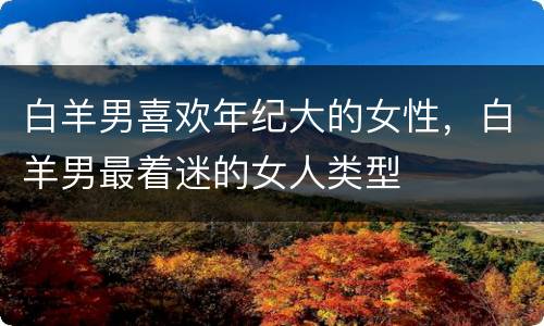 白羊男喜欢年纪大的女性，白羊男最着迷的女人类型