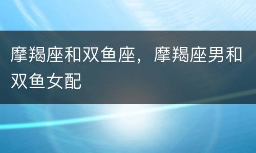 摩羯座和双鱼座，摩羯座男和双鱼女配