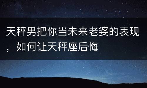 天秤男把你当未来老婆的表现，如何让天秤座后悔