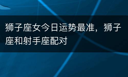 狮子座女今日运势最准，狮子座和射手座配对
