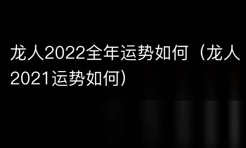 龙人2022全年运势如何（龙人2021运势如何）