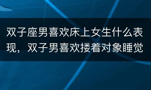 双子座男喜欢床上女生什么表现，双子男喜欢搂着对象睡觉吗