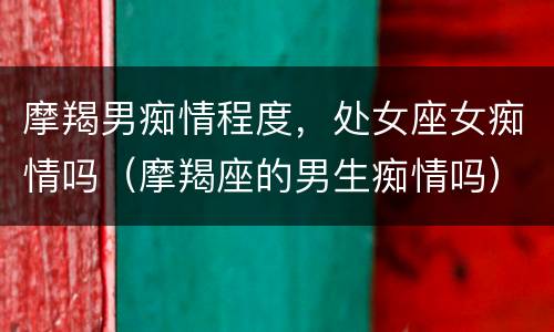 摩羯男痴情程度，处女座女痴情吗（摩羯座的男生痴情吗）