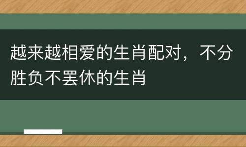 越来越相爱的生肖配对，不分胜负不罢休的生肖
