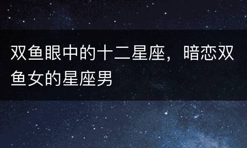 双鱼眼中的十二星座，暗恋双鱼女的星座男