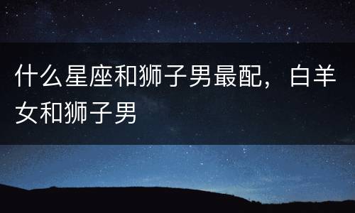 什么星座和狮子男最配，白羊女和狮子男