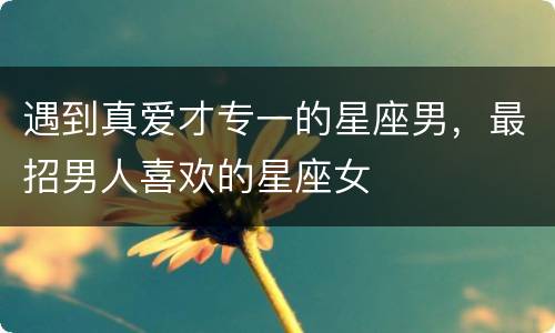 遇到真爱才专一的星座男，最招男人喜欢的星座女