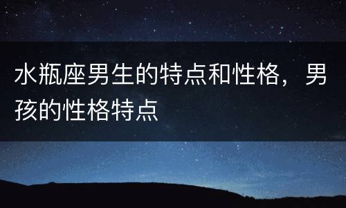 水瓶座男生的特点和性格，男孩的性格特点