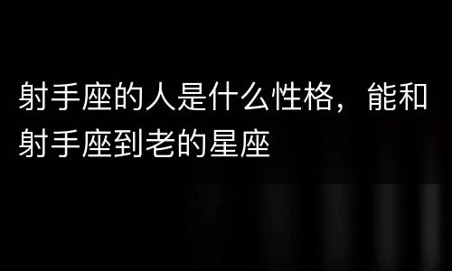 射手座的人是什么性格，能和射手座到老的星座
