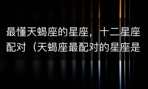 最懂天蝎座的星座，十二星座配对（天蝎座最配对的星座是什么星座）