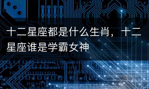 十二星座都是什么生肖，十二星座谁是学霸女神