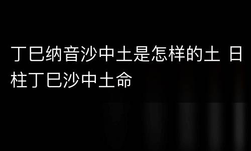 丁巳纳音沙中土是怎样的土 日柱丁巳沙中土命