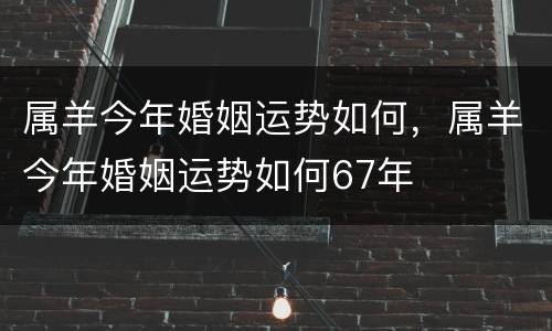 属羊今年婚姻运势如何，属羊今年婚姻运势如何67年