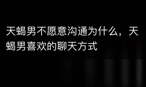 天蝎男不愿意沟通为什么，天蝎男喜欢的聊天方式