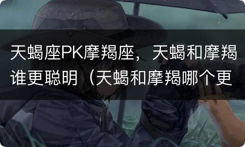 天蝎座PK摩羯座，天蝎和摩羯谁更聪明（天蝎和摩羯哪个更聪明）