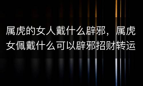 属虎的女人戴什么辟邪，属虎女佩戴什么可以辟邪招财转运