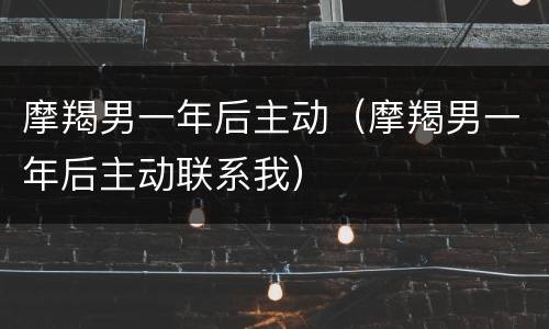 摩羯男一年后主动（摩羯男一年后主动联系我）