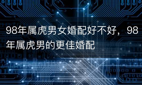98年属虎男女婚配好不好，98年属虎男的更佳婚配
