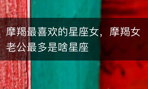 摩羯最喜欢的星座女，摩羯女老公最多是啥星座