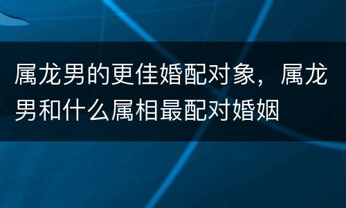 属龙男的更佳婚配对象，属龙男和什么属相最配对婚姻