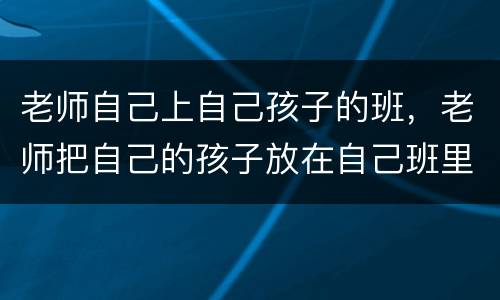 老师自己上自己孩子的班，老师把自己的孩子放在自己班里,结果一切一他自己