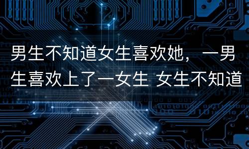 男生不知道女生喜欢她，一男生喜欢上了一女生 女生不知道那个男生喜欢她
