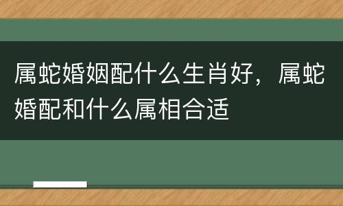 属蛇婚姻配什么生肖好，属蛇婚配和什么属相合适