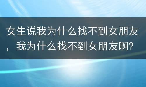 女生说我为什么找不到女朋友，我为什么找不到女朋友啊？？