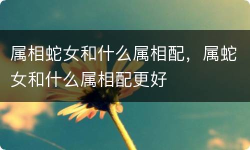 属相蛇女和什么属相配，属蛇女和什么属相配更好