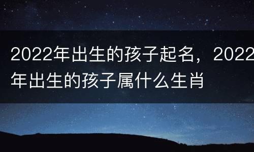 2022年出生的孩子起名，2022年出生的孩子属什么生肖