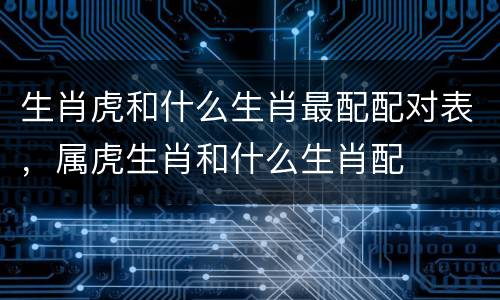 生肖虎和什么生肖最配配对表，属虎生肖和什么生肖配