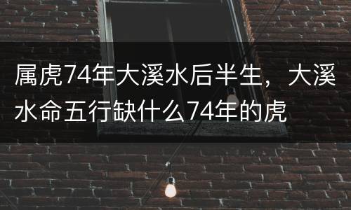属虎74年大溪水后半生，大溪水命五行缺什么74年的虎