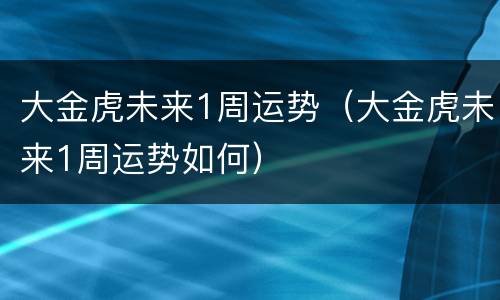大金虎未来1周运势（大金虎未来1周运势如何）