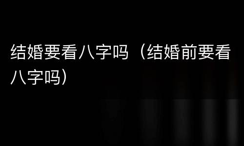 结婚要看八字吗（结婚前要看八字吗）