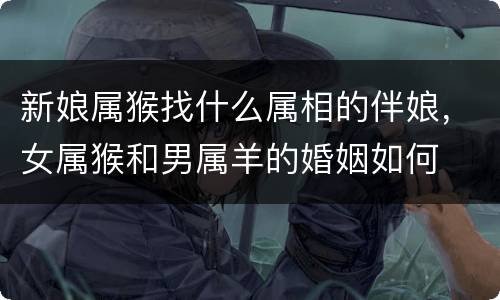 新娘属猴找什么属相的伴娘，女属猴和男属羊的婚姻如何