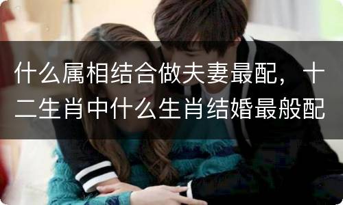 什么属相结合做夫妻最配，十二生肖中什么生肖结婚最般配呢？