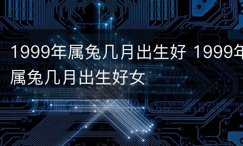 1999年属兔几月出生好 1999年属兔几月出生好女